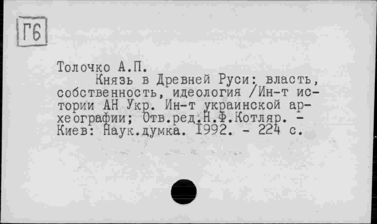 ﻿гє
Толочко А.П.
Князь в Древней Руси: власть, собственность, идеология /Ин-т истории АН Укр. Ин-т украинской археографии; Отв.ред.Н.Ф.Котляр. -Киев: Наук.думка. 1992. - 224 с.